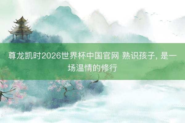 尊龙凯时2026世界杯中国官网 熟识孩子， 是一场温情的修行