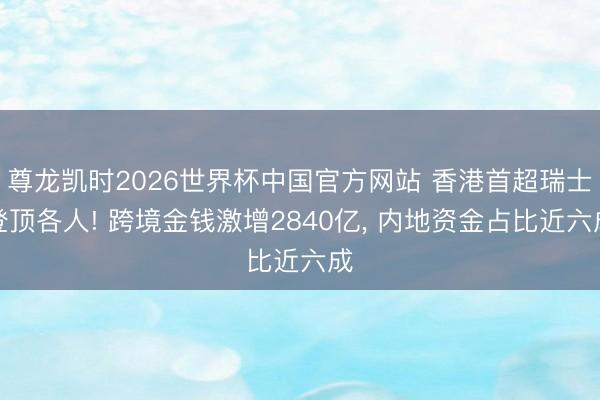 尊龙凯时2026世界杯中国官方网站 香港首超瑞士登顶各人! 跨境金钱激增2840亿, 内地资金占比近六成