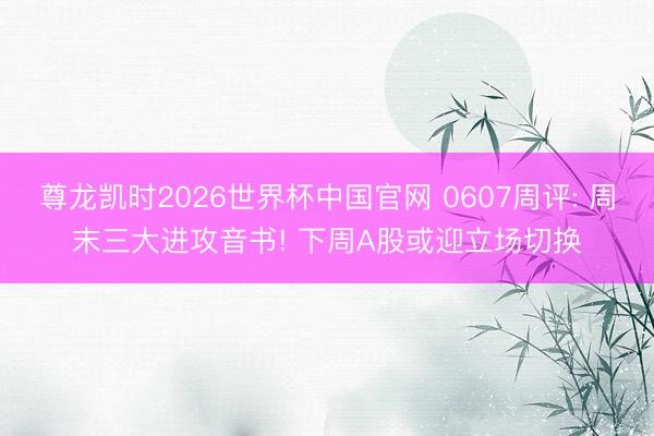 尊龙凯时2026世界杯中国官网 0607周评: 周末三大进攻音书! 下周A股或迎立场切换