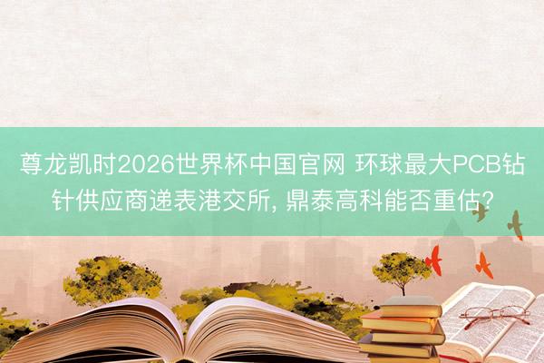 尊龙凯时2026世界杯中国官网 环球最大PCB钻针供应商递表港交所, 鼎泰高科能否重估?
