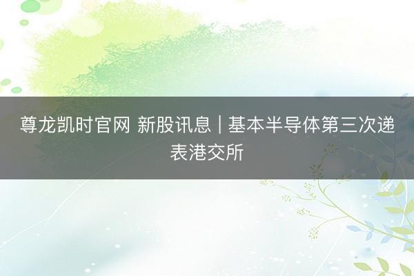 尊龙凯时官网 新股讯息 | 基本半导体第三次递表港交所