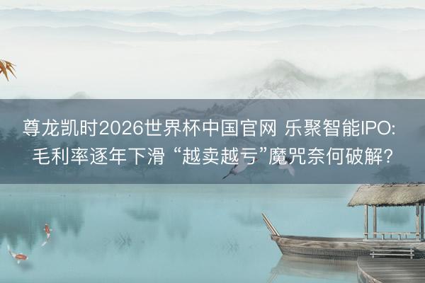 尊龙凯时2026世界杯中国官网 乐聚智能IPO: 毛利率逐年下滑 “越卖越亏”魔咒奈何破解?
