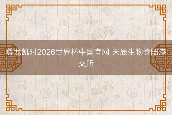 尊龙凯时2026世界杯中国官网 天辰生物登陆港交所