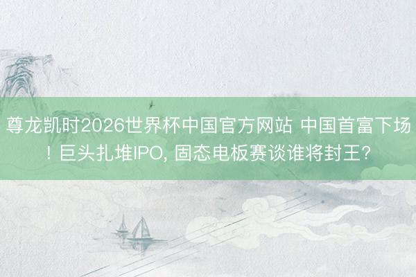 尊龙凯时2026世界杯中国官方网站 中国首富下场! 巨头扎堆IPO, 固态电板赛谈谁将封王?