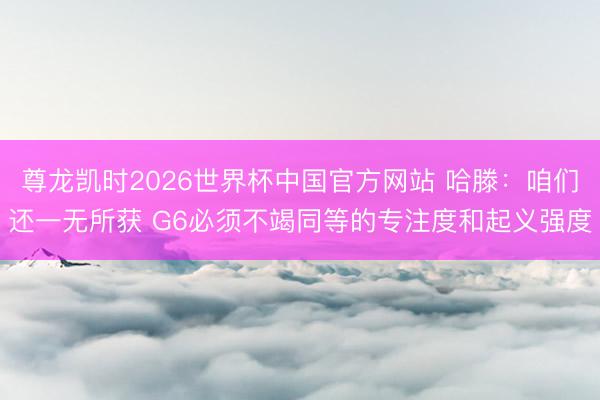 尊龙凯时2026世界杯中国官方网站 哈滕：咱们还一无所获 G6必须不竭同等的专注度和起义强度