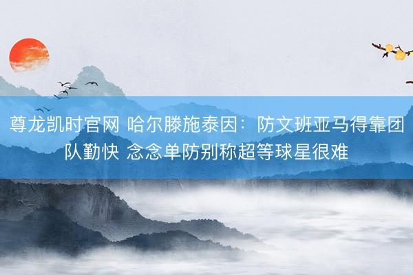 尊龙凯时官网 哈尔滕施泰因：防文班亚马得靠团队勤快 念念单防别称超等球星很难