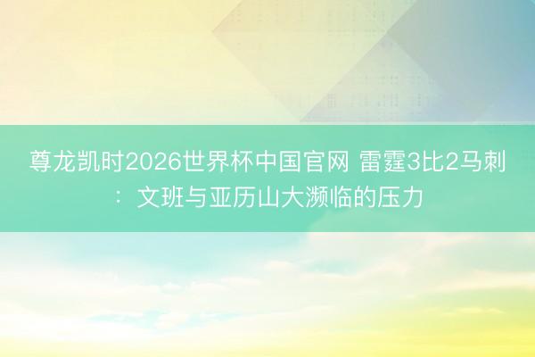 尊龙凯时2026世界杯中国官网 雷霆3比2马刺：文班与亚历山大濒临的压力