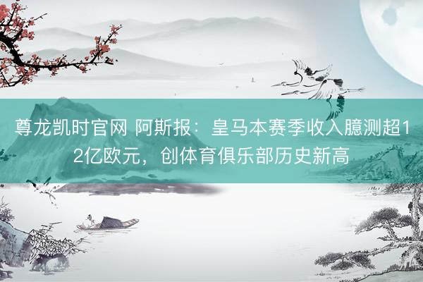 尊龙凯时官网 阿斯报：皇马本赛季收入臆测超12亿欧元，创体育俱乐部历史新高