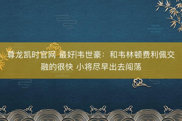 尊龙凯时官网 最好|韦世豪：和韦林顿费利佩交融的很快 小将尽早出去闯荡
