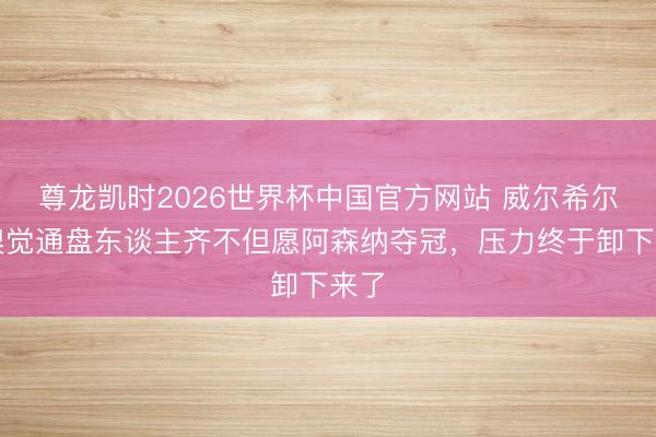 尊龙凯时2026世界杯中国官方网站 威尔希尔：嗅觉通盘东谈主齐不但愿阿森纳夺冠，压力终于卸下来了