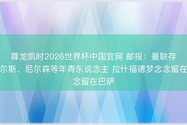 尊龙凯时2026世界杯中国官网 邮报：曼联存眷查尔斯、尼尔森等年青东说念主 拉什福德梦念念留在巴萨