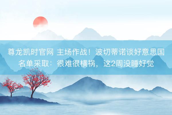 尊龙凯时官网 主场作战！波切蒂诺谈好意思国名单采取：很难很横祸，这2周没睡好觉