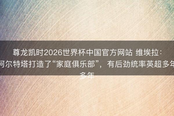 尊龙凯时2026世界杯中国官方网站 维埃拉：阿尔特塔打造了“家庭俱乐部”，有后劲统率英超多年