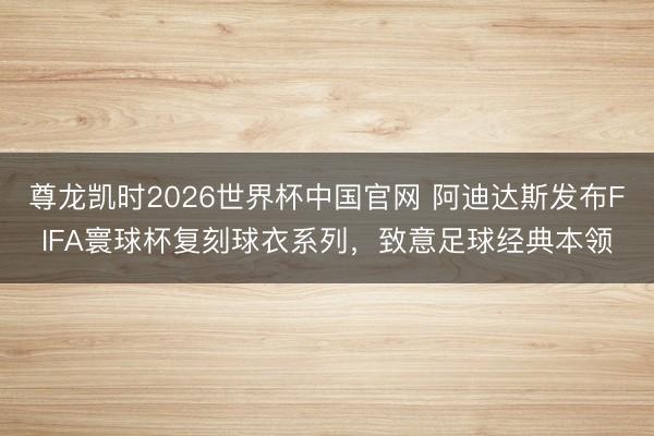 尊龙凯时2026世界杯中国官网 阿迪达斯发布FIFA寰球杯复刻球衣系列，致意足球经典本领