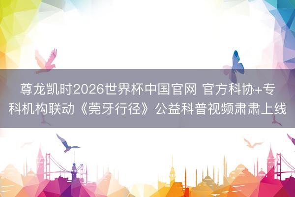 尊龙凯时2026世界杯中国官网 官方科协+专科机构联动《莞牙行径》公益科普视频肃肃上线