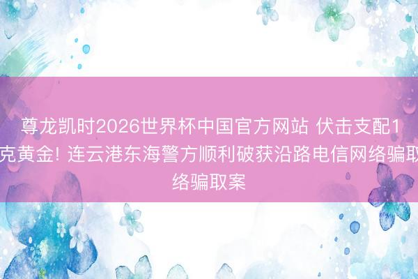 尊龙凯时2026世界杯中国官方网站 伏击支配150克黄金! 连云港东海警方顺利破获沿路电信网络骗取案