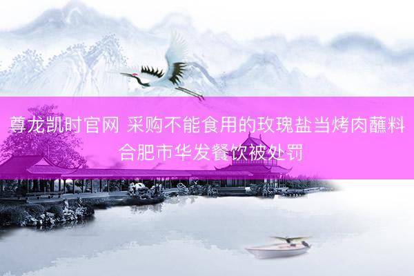 尊龙凯时官网 采购不能食用的玫瑰盐当烤肉蘸料 合肥市华发餐饮被处罚