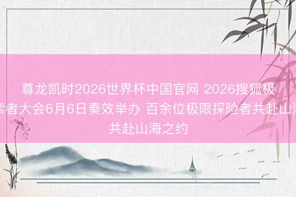 尊龙凯时2026世界杯中国官网 2026搜狐极限探索者大会6月6日奏效举办 百余位极限探险者共赴山海之约