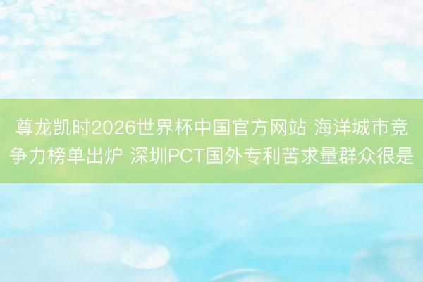 尊龙凯时2026世界杯中国官方网站 海洋城市竞争力榜单出炉 深圳PCT国外专利苦求量群众很是