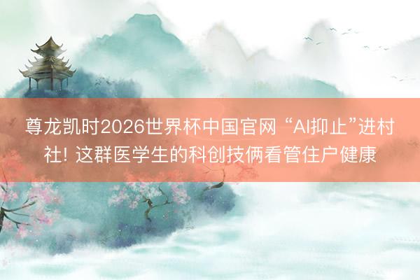 尊龙凯时2026世界杯中国官网 “AI抑止”进村社! 这群医学生的科创技俩看管住户健康