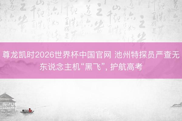 尊龙凯时2026世界杯中国官网 池州特探员严查无东说念主机“黑飞”, 护航高考