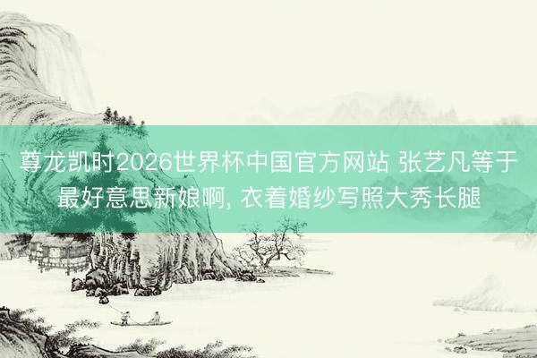 尊龙凯时2026世界杯中国官方网站 张艺凡等于最好意思新娘啊，<a href=