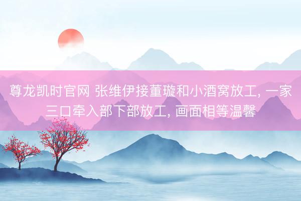 尊龙凯时官网 张维伊接董璇和小酒窝放工， 一家三口牵入部下部放工， 画面相等温馨
