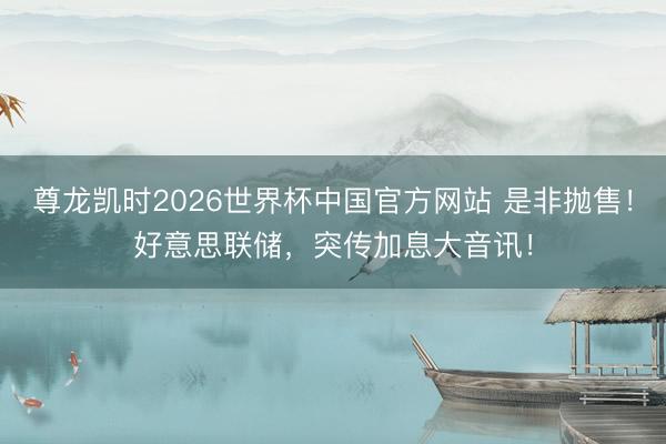 尊龙凯时2026世界杯中国官方网站 是非抛售！好意思联储，突传加息大音讯！