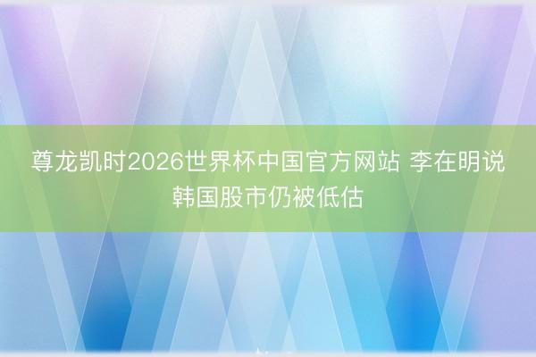 尊龙凯时2026世界杯中国官方网站 李在明说韩国股市仍被低估
