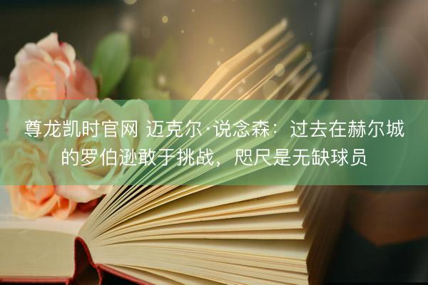 尊龙凯时官网 迈克尔·说念森：过去在赫尔城的罗伯逊敢于挑战，咫尺是无缺球员