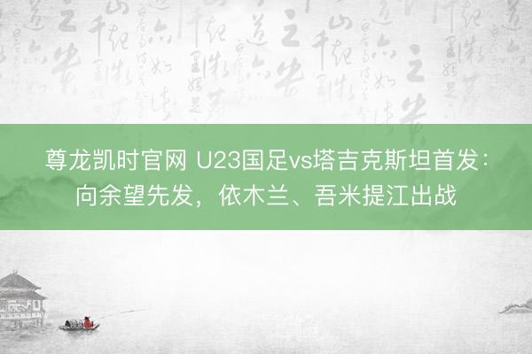 尊龙凯时官网 U23国足vs塔吉克斯坦首发：向余望先发，依木兰、吾米提江出战
