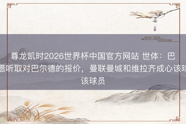 尊龙凯时2026世界杯中国官方网站 世体：巴萨愿听取对巴尔德的报价，曼联曼城和维拉齐成心该球员