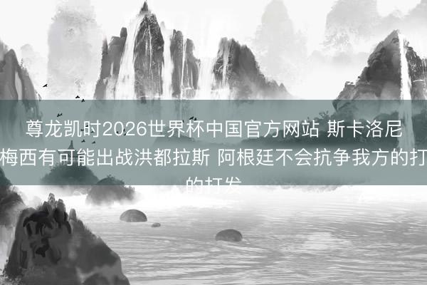 尊龙凯时2026世界杯中国官方网站 斯卡洛尼：梅西有可能出战洪都拉斯 阿根廷不会抗争我方的打发