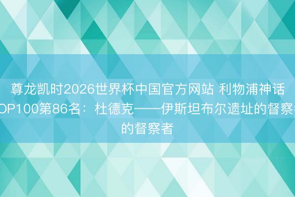 尊龙凯时2026世界杯中国官方网站 利物浦神话TOP100第86名：杜德克——伊斯坦布尔遗址的督察者