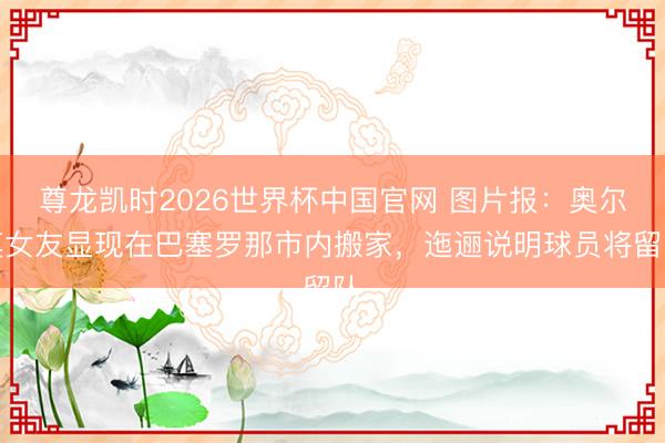 尊龙凯时2026世界杯中国官网 图片报:奥尔莫女友显现在巴塞罗那市内搬家,迤逦说明球员将留队
