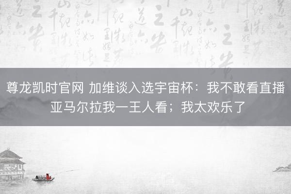 尊龙凯时官网 加维谈入选宇宙杯：我不敢看直播 亚马尔拉我一王人看；我太欢乐了