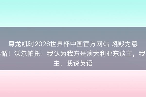 尊龙凯时2026世界杯中国官方网站 烧毁为意大利遵循！沃尔帕托：我认为我方是澳大利亚东谈主，我说英语