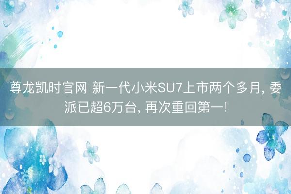 尊龙凯时官网 新一代小米SU7上市两个多月， 委派已超6万台， 再次重回第一!