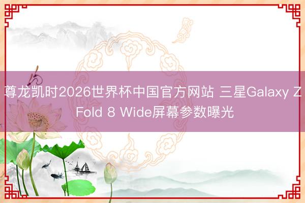 尊龙凯时2026世界杯中国官方网站 三星Galaxy Z Fold 8 Wide屏幕参数曝光