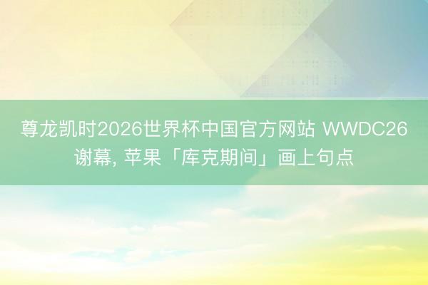 尊龙凯时2026世界杯中国官方网站 WWDC26谢幕， 苹果「库克期间」画上句点