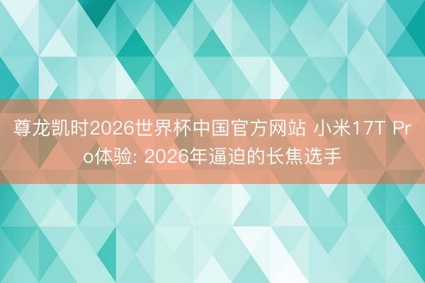 尊龙凯时2026世界杯中国官方网站 小米17T Pro体验: 2026年逼迫的长焦选手