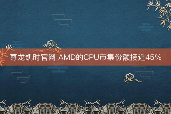 尊龙凯时官网 AMD的CPU市集份额接近45%