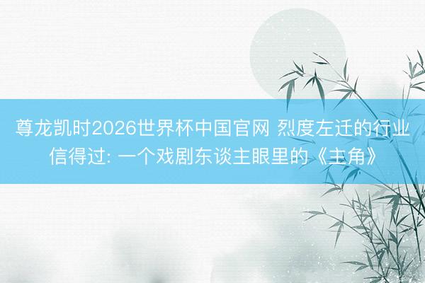 尊龙凯时2026世界杯中国官网 烈度左迁的行业信得过: 一个戏剧东谈主眼里的《主角》
