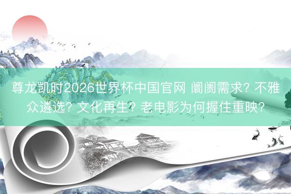 尊龙凯时2026世界杯中国官网 阛阓需求? 不雅众遴选? 文化再生? 老电影为何握住重映?