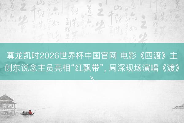 尊龙凯时2026世界杯中国官网 电影《四渡》主创东说念主员亮相“红飘带”， 周深现场演唱《渡》