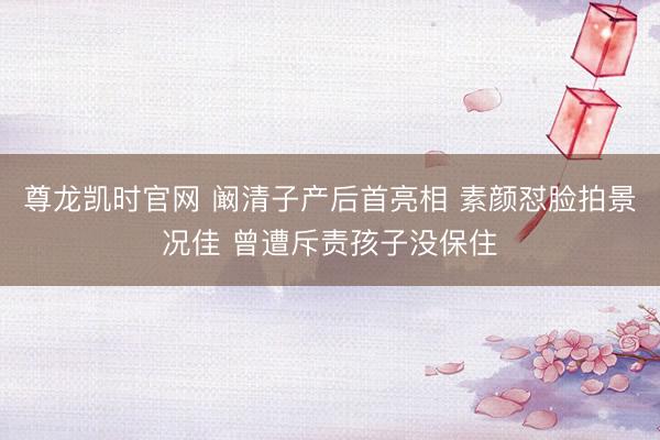 尊龙凯时官网 阚清子产后首亮相 素颜怼脸拍景况佳 曾遭斥责孩子没保住