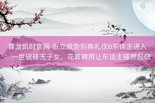 尊龙凯时官网 张立威告别典礼仅6东谈主进入：一世破碎无子女，花葬聘用让东谈主骚然起敬