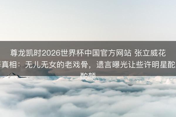 尊龙凯时2026世界杯中国官方网站 张立威花葬真相：无儿无女的老戏骨，遗言曝光让些许明星酡颜