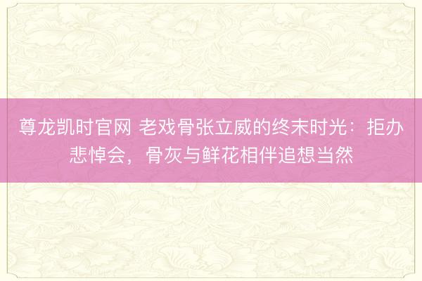 尊龙凯时官网 老戏骨张立威的终末时光：拒办悲悼会，骨灰与鲜花相伴追想当然