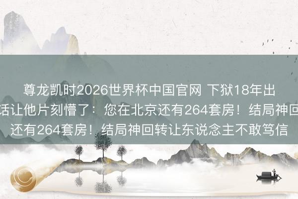 尊龙凯时2026世界杯中国官网 下狱18年出狱宦囊憨涩，讼师一句话让他片刻懵了：您在北京还有264套房！结局神回转让东说念主不敢笃信